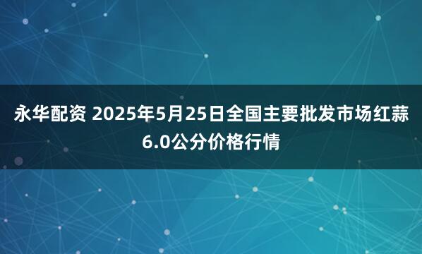 永华配资 2025年5月25日全国主要批发市场红蒜6.0公分价格行情
