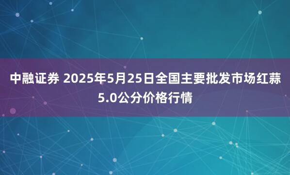 中融证券 2025年5月25日全国主要批发市场红蒜5.0公分价格行情