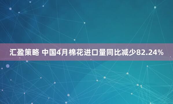 汇盈策略 中国4月棉花进口量同比减少82.24%