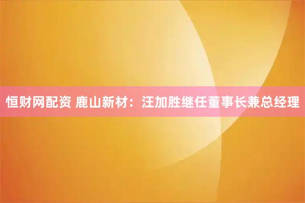 恒财网配资 鹿山新材:汪加胜继任董事长兼总经理