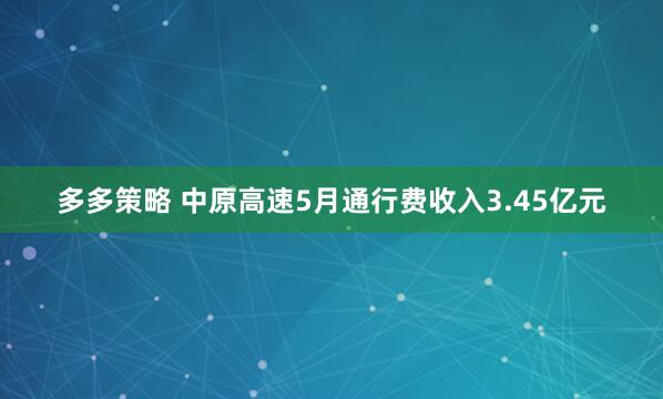 多多策略 中原高速5月通行费收入3.45亿元