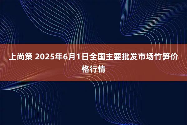 上尚策 2025年6月1日全国主要批发市场竹笋价格行情