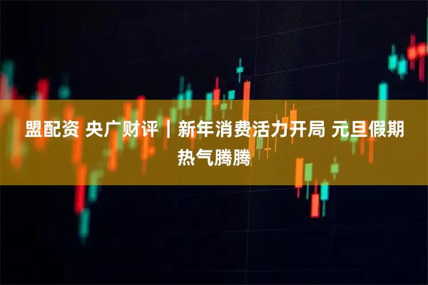 盟配资 央广财评｜新年消费活力开局 元旦假期热气腾腾