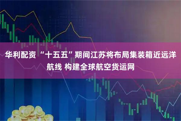 华利配资 “十五五”期间江苏将布局集装箱近远洋航线 构建全球航空货运网