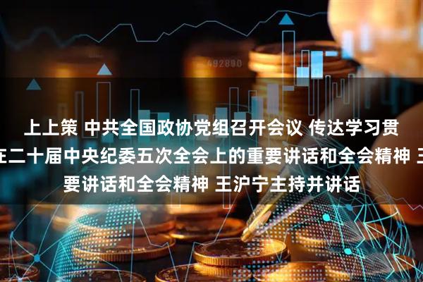 上上策 中共全国政协党组召开会议 传达学习贯彻习近平总书记在二十届中央纪委五次全会上的重要讲话和全会精神 王沪宁主持并讲话
