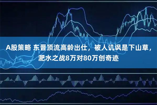 A股策略 东晋顶流高龄出仕，被人讥讽是下山草，淝水之战8万对80万创奇迹