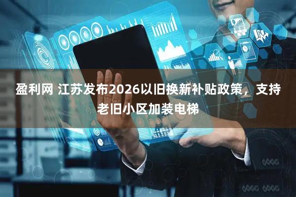 盈利网 江苏发布2026以旧换新补贴政策，支持老旧小区加装电梯
