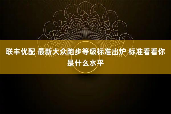 联丰优配 最新大众跑步等级标准出炉 标准看看你是什么水平