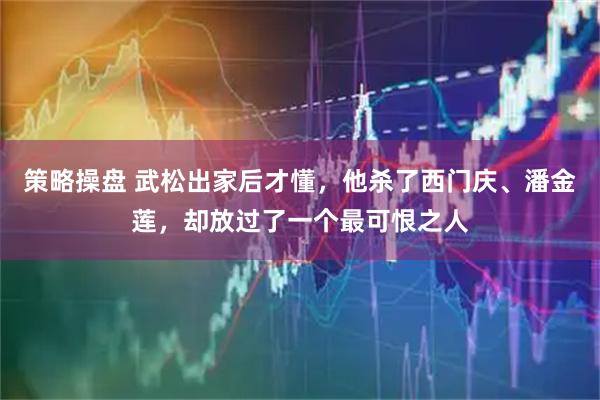 策略操盘 武松出家后才懂，他杀了西门庆、潘金莲，却放过了一个最可恨之人