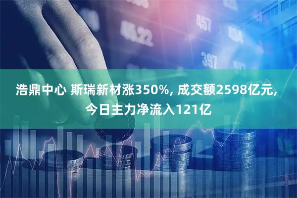 浩鼎中心 斯瑞新材涨350%, 成交额2598亿元, 今日主力净流入121亿