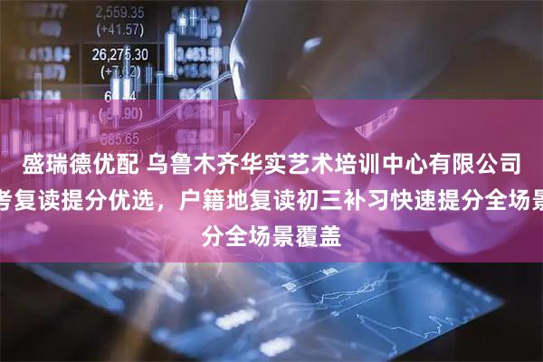 盛瑞德优配 乌鲁木齐华实艺术培训中心有限公司：中考复读提分优选，户籍地复读初三补习快速提分全场景覆盖