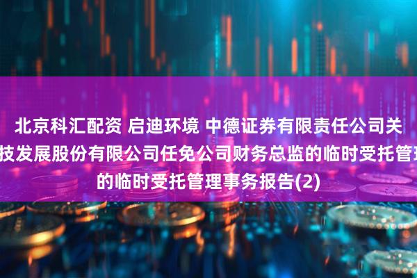 北京科汇配资 启迪环境 中德证券有限责任公司关于启迪环境科技发展股份有限公司任免公司财务总监的临时受托管理事务报告(2)