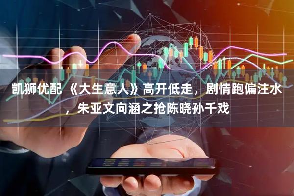 凯狮优配 《大生意人》高开低走，剧情跑偏注水，朱亚文向涵之抢陈晓孙千戏