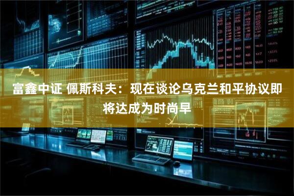 富鑫中证 佩斯科夫：现在谈论乌克兰和平协议即将达成为时尚早