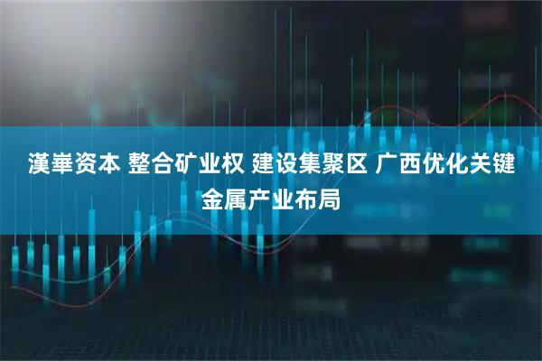 漢崋资本 整合矿业权 建设集聚区 广西优化关键金属产业布局