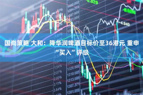 国尚策略 大和：降华润啤酒目标价至36港元 重申“买入”评级