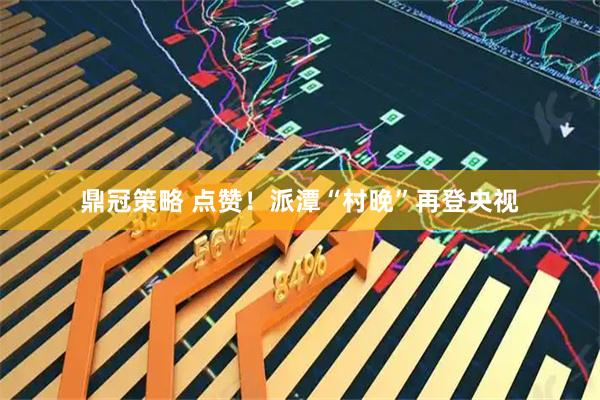 鼎冠策略 点赞！派潭“村晚”再登央视