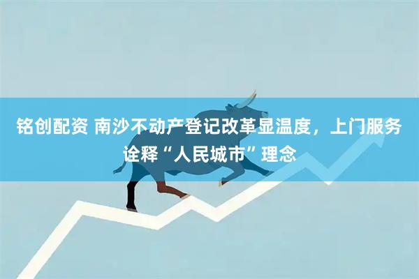 铭创配资 南沙不动产登记改革显温度，上门服务诠释“人民城市”理念