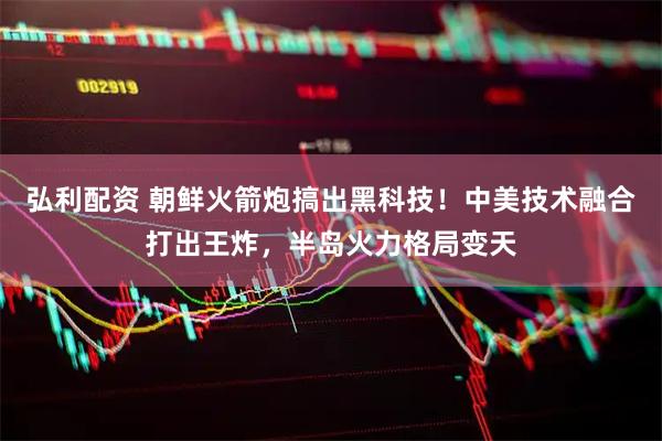 弘利配资 朝鲜火箭炮搞出黑科技！中美技术融合打出王炸，半岛火力格局变天