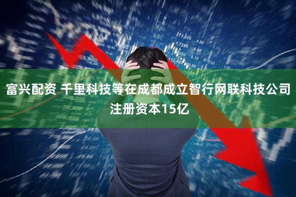 富兴配资 千里科技等在成都成立智行网联科技公司 注册资本15亿