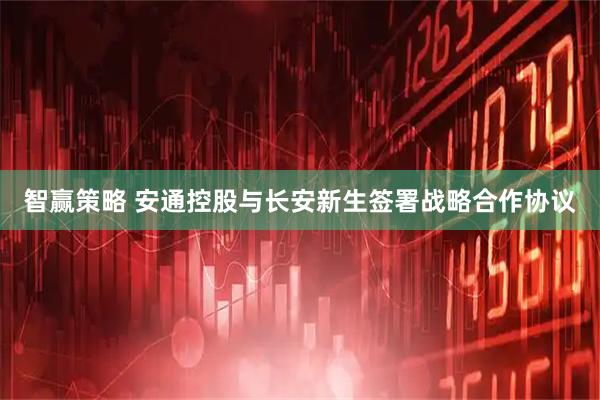 智赢策略 安通控股与长安新生签署战略合作协议