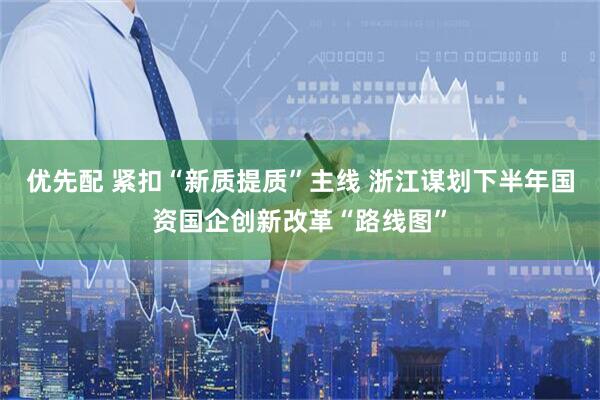 优先配 紧扣“新质提质”主线 浙江谋划下半年国资国企创新改革“路线图”