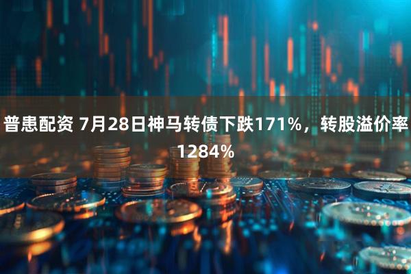 普患配资 7月28日神马转债下跌171%，转股溢价率1284%