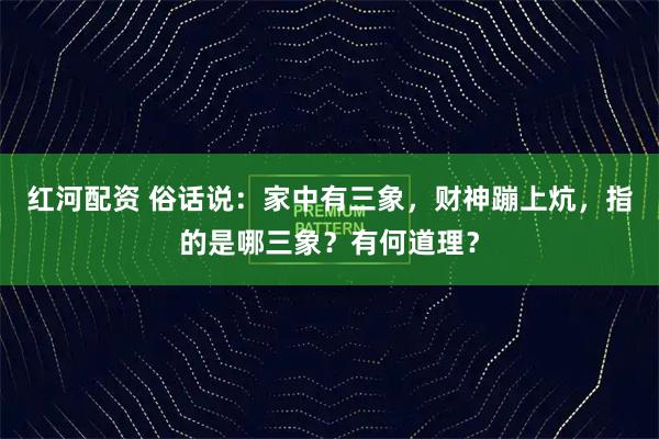 红河配资 俗话说：家中有三象，财神蹦上炕，指的是哪三象？有何道理？
