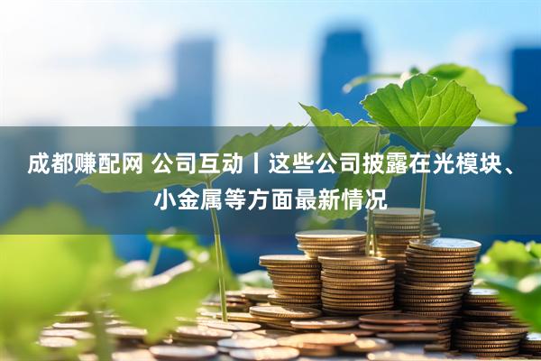 成都赚配网 公司互动丨这些公司披露在光模块、小金属等方面最新情况