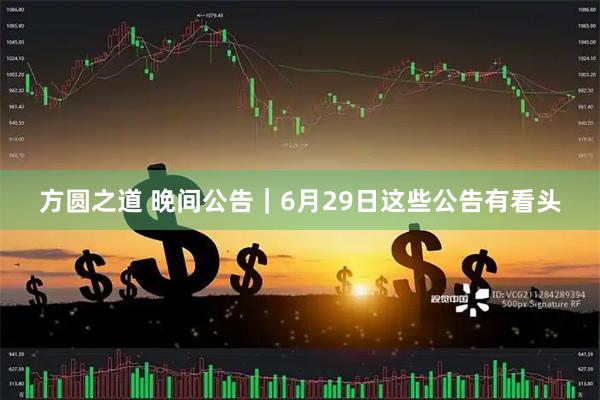 方圆之道 晚间公告｜6月29日这些公告有看头