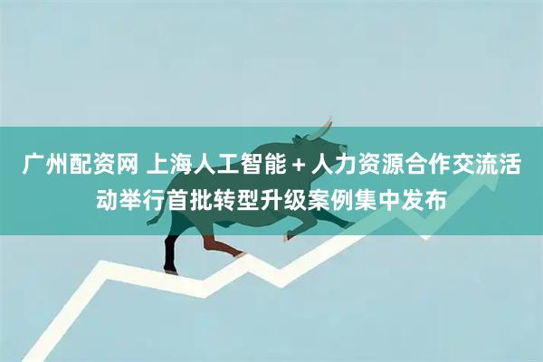 广州配资网 上海人工智能＋人力资源合作交流活动举行首批转型升级案例集中发布