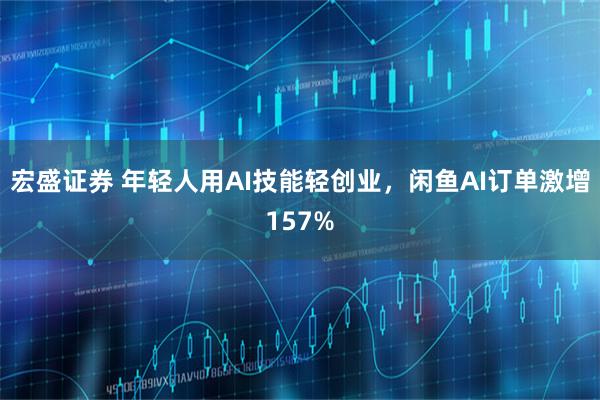 宏盛证券 年轻人用AI技能轻创业，闲鱼AI订单激增157%